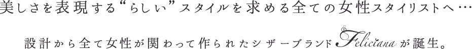 美しさを表現する“らしい”スタイルを求める全ての女性スタイリストへ…設計から全て女性が関わって作られたシザーブランド“feliciana”が誕生。