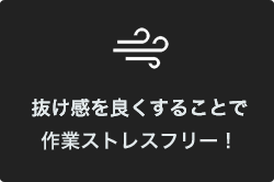 抜け感を良くすることで
作業スピードアップ！