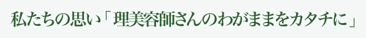 私たちの思い 「美容師さんのわがままをカタチに」