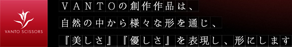 VANTOの創作作品は、『美しさ』『優しさ』を表現し、形にします