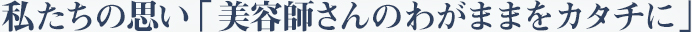私たちの思い 「美容師さんのわがままをカタチに」